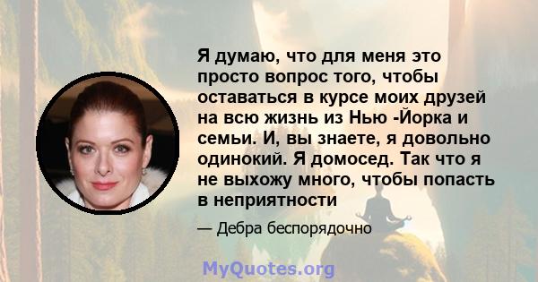 Я думаю, что для меня это просто вопрос того, чтобы оставаться в курсе моих друзей на всю жизнь из Нью -Йорка и семьи. И, вы знаете, я довольно одинокий. Я домосед. Так что я не выхожу много, чтобы попасть в неприятности