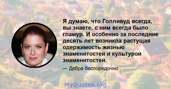 Я думаю, что Голливуд всегда, вы знаете, с ним всегда было гламур. И особенно за последние десять лет возникла растущая одержимость жизнью знаменитостей и культурой знаменитостей.