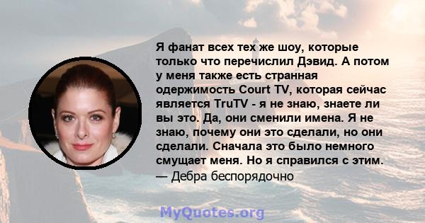 Я фанат всех тех же шоу, которые только что перечислил Дэвид. А потом у меня также есть странная одержимость Court TV, которая сейчас является TruTV - я не знаю, знаете ли вы это. Да, они сменили имена. Я не знаю,