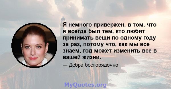 Я немного привержен, в том, что я всегда был тем, кто любит принимать вещи по одному году за раз, потому что, как мы все знаем, год может изменить все в вашей жизни.