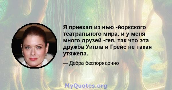 Я приехал из нью -йоркского театрального мира, и у меня много друзей -гея, так что эта дружба Уилла и Грейс не такая утяжела.