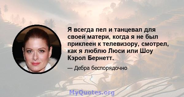 Я всегда пел и танцевал для своей матери, когда я не был приклеен к телевизору, смотрел, как я люблю Люси или Шоу Кэрол Бернетт.