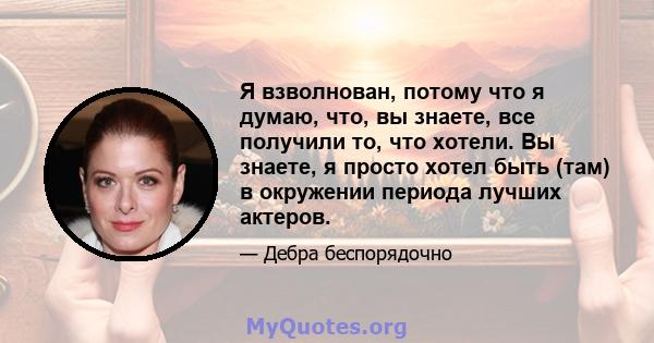 Я взволнован, потому что я думаю, что, вы знаете, все получили то, что хотели. Вы знаете, я просто хотел быть (там) в окружении периода лучших актеров.