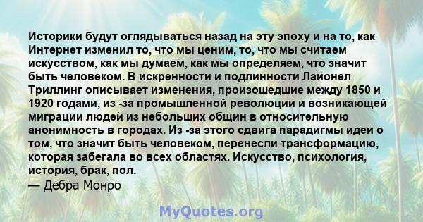 Историки будут оглядываться назад на эту эпоху и на то, как Интернет изменил то, что мы ценим, то, что мы считаем искусством, как мы думаем, как мы определяем, что значит быть человеком. В искренности и подлинности