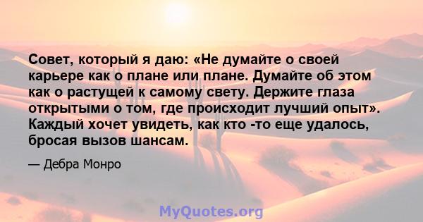 Совет, который я даю: «Не думайте о своей карьере как о плане или плане. Думайте об этом как о растущей к самому свету. Держите глаза открытыми о том, где происходит лучший опыт». Каждый хочет увидеть, как кто -то еще