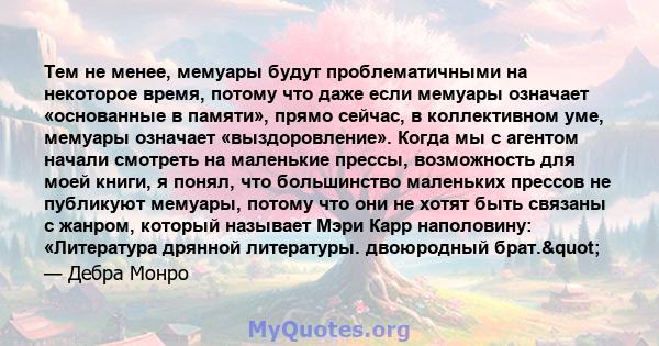 Тем не менее, мемуары будут проблематичными на некоторое время, потому что даже если мемуары означает «основанные в памяти», прямо сейчас, в коллективном уме, мемуары означает «выздоровление». Когда мы с агентом начали