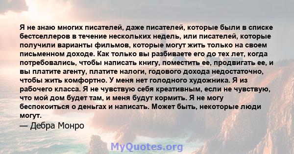 Я не знаю многих писателей, даже писателей, которые были в списке бестселлеров в течение нескольких недель, или писателей, которые получили варианты фильмов, которые могут жить только на своем письменном доходе. Как