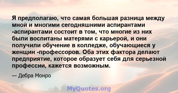 Я предполагаю, что самая большая разница между мной и многими сегодняшними аспирантами -аспирантами состоит в том, что многие из них были воспитаны матерями с карьерой, и они получили обучение в колледже, обучающиеся у