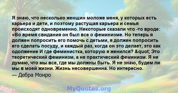 Я знаю, что несколько женщин моложе меня, у которых есть карьера и дети, и поэтому растущая карьера и семья происходят одновременно. Некоторые сказали что -то вроде: «Во время свидания он был все о феминизме. Но теперь