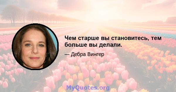 Чем старше вы становитесь, тем больше вы делали.