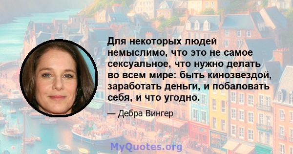 Для некоторых людей немыслимо, что это не самое сексуальное, что нужно делать во всем мире: быть кинозвездой, заработать деньги, и побаловать себя, и что угодно.