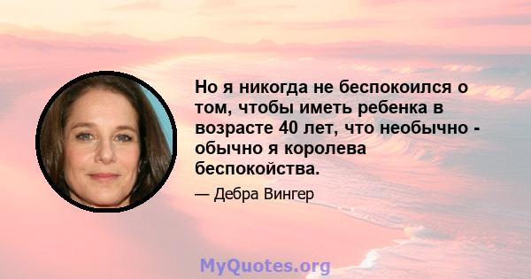 Но я никогда не беспокоился о том, чтобы иметь ребенка в возрасте 40 лет, что необычно - обычно я королева беспокойства.