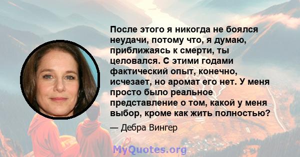 После этого я никогда не боялся неудачи, потому что, я думаю, приближаясь к смерти, ты целовался. С этими годами фактический опыт, конечно, исчезает, но аромат его нет. У меня просто было реальное представление о том,