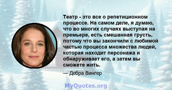 Театр - это все о репетиционном процессе. На самом деле, я думаю, что во многих случаях выступая на премьере, есть смешанная грусть, потому что вы закончили с любимой частью процесса множества людей, которая находит