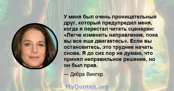 У меня был очень проницательный друг, который предупредил меня, когда я перестал читать сценарии: «Легче изменить направление, пока вы все еще двигаетесь». Если вы остановитесь, это труднее начать снова. Я до сих пор не 