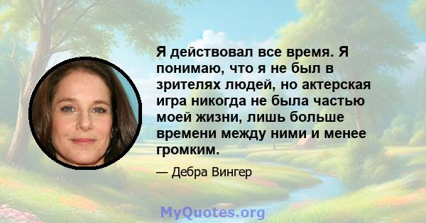 Я действовал все время. Я понимаю, что я не был в зрителях людей, но актерская игра никогда не была частью моей жизни, лишь больше времени между ними и менее громким.