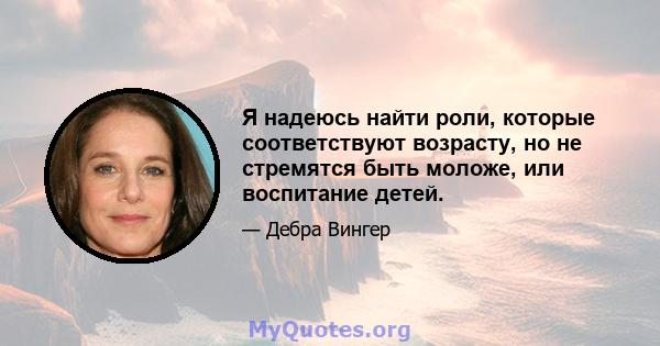 Я надеюсь найти роли, которые соответствуют возрасту, но не стремятся быть моложе, или воспитание детей.