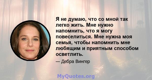 Я не думаю, что со мной так легко жить. Мне нужно напомнить, что я могу повеселиться. Мне нужна моя семья, чтобы напомнить мне любящим и приятным способом осветлить.