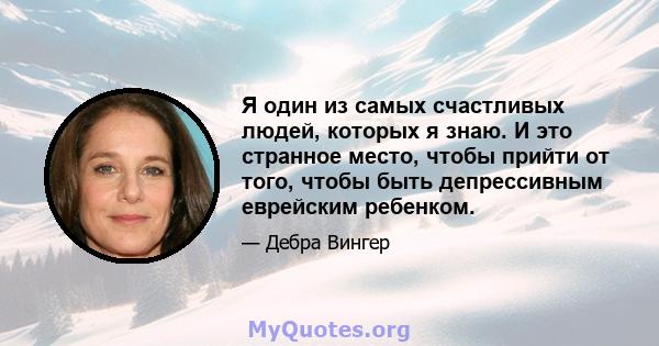 Я один из самых счастливых людей, которых я знаю. И это странное место, чтобы прийти от того, чтобы быть депрессивным еврейским ребенком.