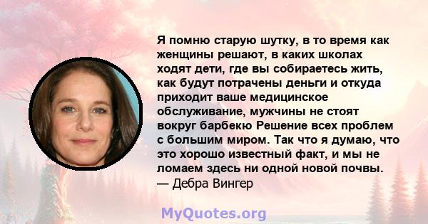 Я помню старую шутку, в то время как женщины решают, в каких школах ходят дети, где вы собираетесь жить, как будут потрачены деньги и откуда приходит ваше медицинское обслуживание, мужчины не стоят вокруг барбекю