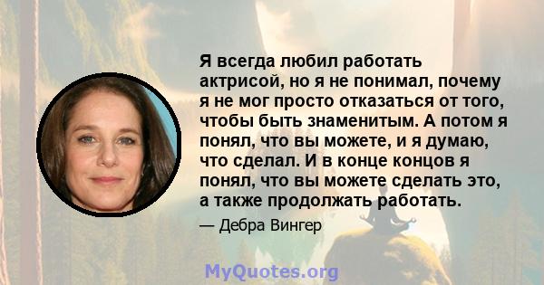 Я всегда любил работать актрисой, но я не понимал, почему я не мог просто отказаться от того, чтобы быть знаменитым. А потом я понял, что вы можете, и я думаю, что сделал. И в конце концов я понял, что вы можете сделать 