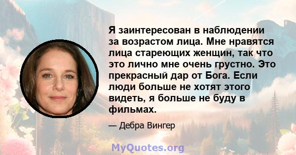 Я заинтересован в наблюдении за возрастом лица. Мне нравятся лица стареющих женщин, так что это лично мне очень грустно. Это прекрасный дар от Бога. Если люди больше не хотят этого видеть, я больше не буду в фильмах.