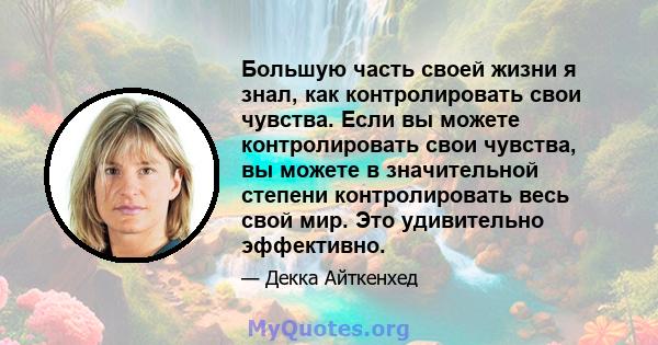 Большую часть своей жизни я знал, как контролировать свои чувства. Если вы можете контролировать свои чувства, вы можете в значительной степени контролировать весь свой мир. Это удивительно эффективно.