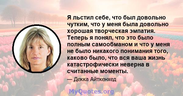 Я льстил себе, что был довольно чутким, что у меня была довольно хорошая творческая эмпатия. Теперь я понял, что это было полным самообманом и что у меня не было никакого понимания того, каково было, что вся ваша жизнь