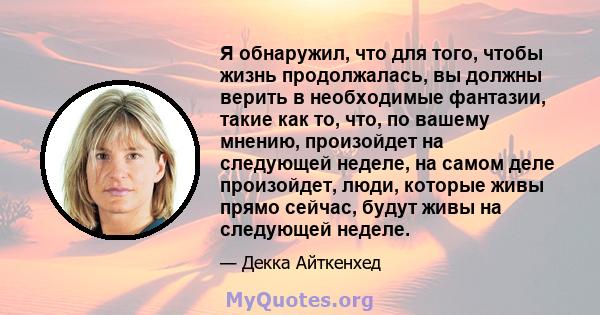 Я обнаружил, что для того, чтобы жизнь продолжалась, вы должны верить в необходимые фантазии, такие как то, что, по вашему мнению, произойдет на следующей неделе, на самом деле произойдет, люди, которые живы прямо