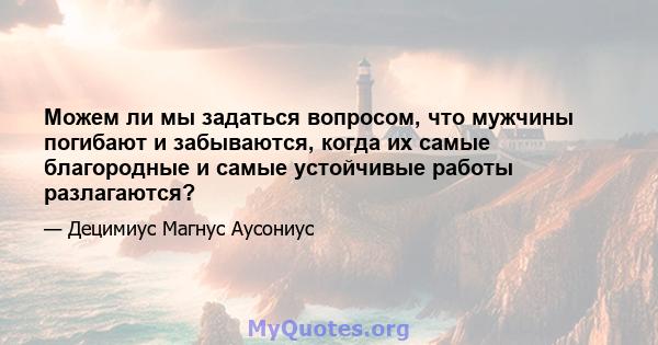 Можем ли мы задаться вопросом, что мужчины погибают и забываются, когда их самые благородные и самые устойчивые работы разлагаются?