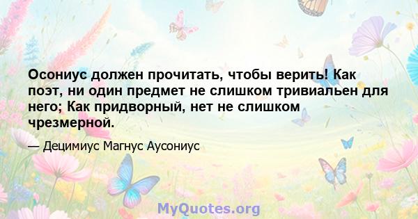 Осониус должен прочитать, чтобы верить! Как поэт, ни один предмет не слишком тривиальен для него; Как придворный, нет не слишком чрезмерной.