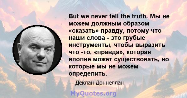 But we never tell the truth. Мы не можем должным образом «сказать» правду, потому что наши слова - это грубые инструменты, чтобы выразить что -то, «правда», которая вполне может существовать, но которые мы не можем