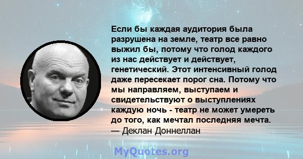 Если бы каждая аудитория была разрушена на земле, театр все равно выжил бы, потому что голод каждого из нас действует и действует, генетический. Этот интенсивный голод даже пересекает порог сна. Потому что мы