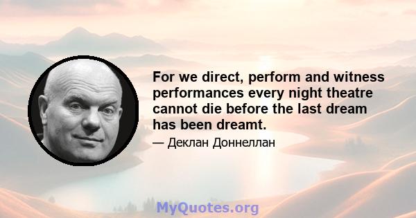 For we direct, perform and witness performances every night theatre cannot die before the last dream has been dreamt.