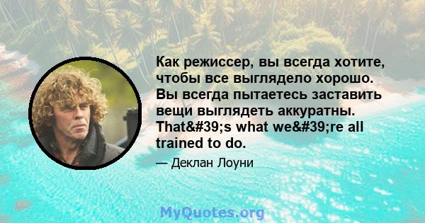 Как режиссер, вы всегда хотите, чтобы все выглядело хорошо. Вы всегда пытаетесь заставить вещи выглядеть аккуратны. That's what we're all trained to do.