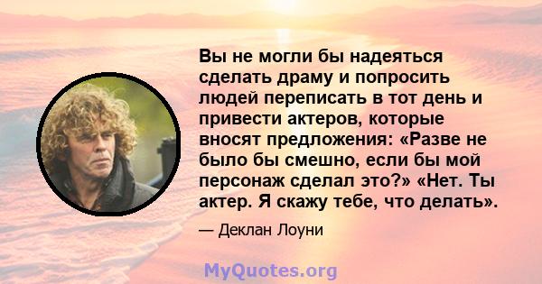 Вы не могли бы надеяться сделать драму и попросить людей переписать в тот день и привести актеров, которые вносят предложения: «Разве не было бы смешно, если бы мой персонаж сделал это?» «Нет. Ты актер. Я скажу тебе,