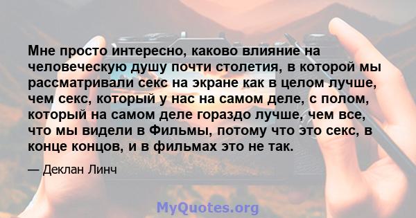 Мне просто интересно, каково влияние на человеческую душу почти столетия, в которой мы рассматривали секс на экране как в целом лучше, чем секс, который у нас на самом деле, с полом, который на самом деле гораздо лучше, 