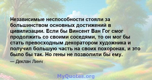 Независимые неспособности стояли за большинством основных достижений в цивилизации. Если бы Винсент Ван Гог смог продолжить со своими соседями, то он мог бы стать превосходным декоратором художника и получил большую