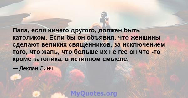 Папа, если ничего другого, должен быть католиком. Если бы он объявил, что женщины сделают великих священников, за исключением того, что жаль, что больше их не гее он что -то кроме католика, в истинном смысле.