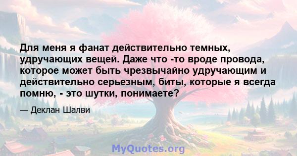 Для меня я фанат действительно темных, удручающих вещей. Даже что -то вроде провода, которое может быть чрезвычайно удручающим и действительно серьезным, биты, которые я всегда помню, - это шутки, понимаете?