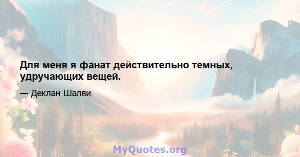 Для меня я фанат действительно темных, удручающих вещей.