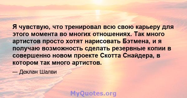 Я чувствую, что тренировал всю свою карьеру для этого момента во многих отношениях. Так много артистов просто хотят нарисовать Бэтмена, и я получаю возможность сделать резервные копии в совершенно новом проекте Скотта