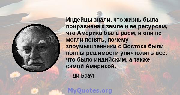 Индейцы знали, что жизнь была приравнена к земле и ее ресурсам, что Америка была раем, и они не могли понять, почему злоумышленники с Востока были полны решимости уничтожить все, что было индийским, а также самой