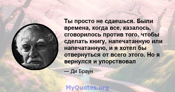 Ты просто не сдаешься. Были времена, когда все, казалось, сговорилось против того, чтобы сделать книгу, напечатанную или напечатанную, и я хотел бы отвернуться от всего этого. Но я вернулся и упорствовал