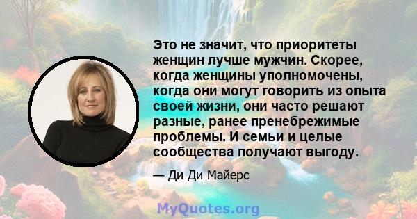 Это не значит, что приоритеты женщин лучше мужчин. Скорее, когда женщины уполномочены, когда они могут говорить из опыта своей жизни, они часто решают разные, ранее пренебрежимые проблемы. И семьи и целые сообщества