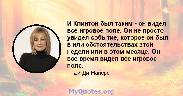 И Клинтон был таким - он видел все игровое поле. Он не просто увидел событие, которое он был в или обстоятельствах этой недели или в этом месяце. Он все время видел все игровое поле.