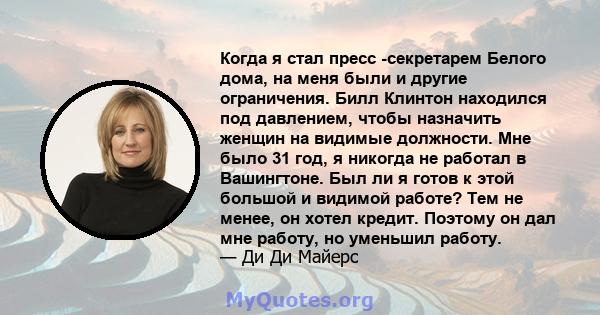 Когда я стал пресс -секретарем Белого дома, на меня были и другие ограничения. Билл Клинтон находился под давлением, чтобы назначить женщин на видимые должности. Мне было 31 год, я никогда не работал в Вашингтоне. Был