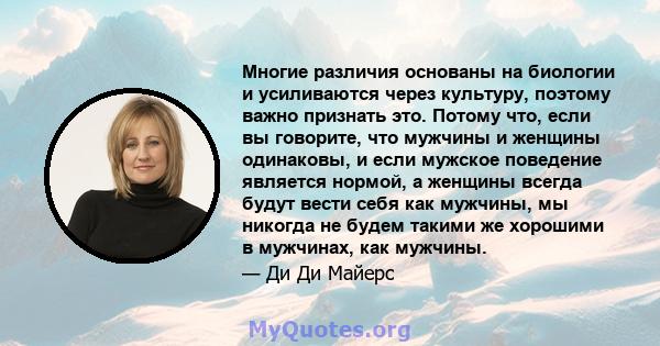 Многие различия основаны на биологии и усиливаются через культуру, поэтому важно признать это. Потому что, если вы говорите, что мужчины и женщины одинаковы, и если мужское поведение является нормой, а женщины всегда