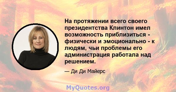 На протяжении всего своего президентства Клинтон имел возможность приблизиться - физически и эмоционально - к людям, чьи проблемы его администрация работала над решением.