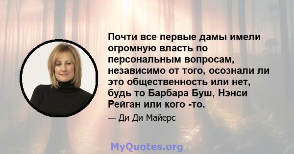 Почти все первые дамы имели огромную власть по персональным вопросам, независимо от того, осознали ли это общественность или нет, будь то Барбара Буш, Нэнси Рейган или кого -то.